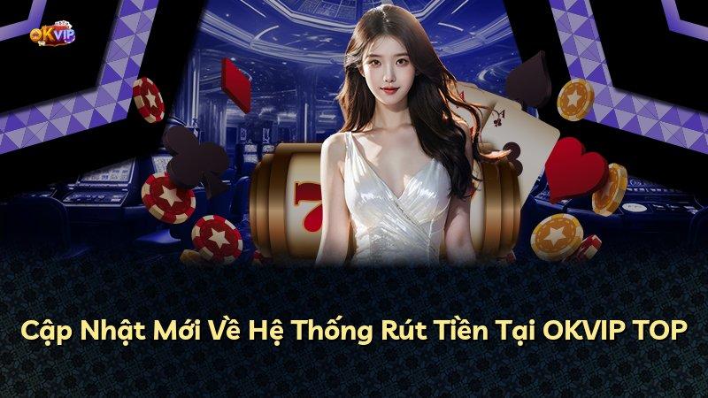 Cập Nhật Mới Về Hệ Thống Rút Tiền Tại OKVIP TOP